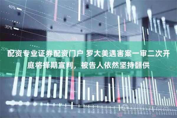 配资专业证券配资门户 罗大美遇害案一审二次开庭将择期宣判，被告人依然坚持翻供
