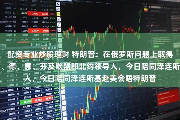 配资专业炒股理财 特朗普：在俄罗斯问题上取得重大进展！英、法、德、意、芬及欧盟和北约领导人，今日陪同泽连斯基赴美会晤特朗普