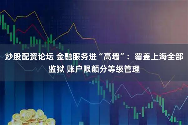 炒股配资论坛 金融服务进“高墙”：覆盖上海全部监狱 账户限额分等级管理