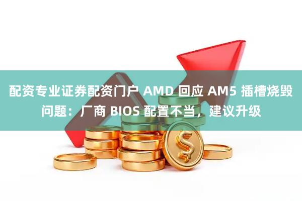 配资专业证券配资门户 AMD 回应 AM5 插槽烧毁问题：厂商 BIOS 配置不当，建议升级
