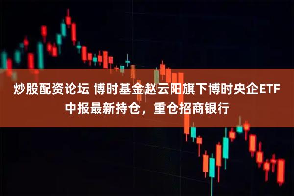 炒股配资论坛 博时基金赵云阳旗下博时央企ETF中报最新持仓，重仓招商银行
