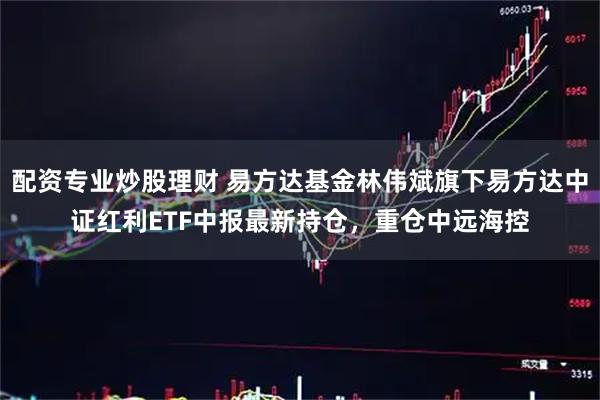 配资专业炒股理财 易方达基金林伟斌旗下易方达中证红利ETF中报最新持仓，重仓中远海控