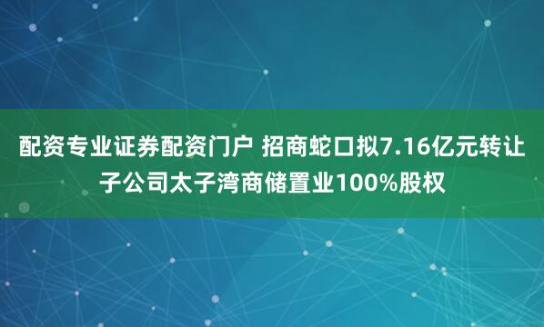 配资专业证券配资门户 招商蛇口拟7.16亿元转让子公司太子湾商储置业100%股权