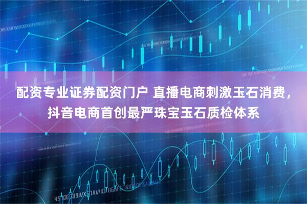 配资专业证券配资门户 直播电商刺激玉石消费，抖音电商首创最严珠宝玉石质检体系