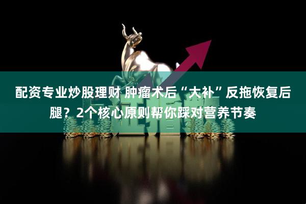 配资专业炒股理财 肿瘤术后“大补”反拖恢复后腿？2个核心原则帮你踩对营养节奏