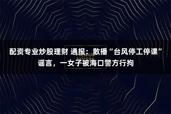 配资专业炒股理财 通报：散播“台风停工停课”谣言，一女子被海口警方行拘