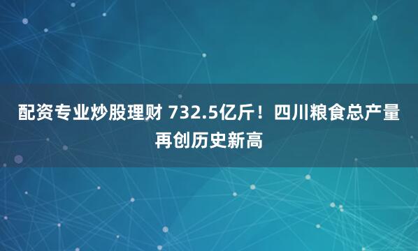 配资专业炒股理财 732.5亿斤！四川粮食总产量再创历史新高