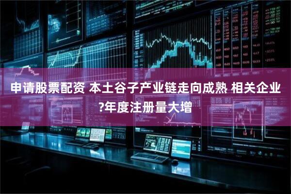 申请股票配资 本土谷子产业链走向成熟 相关企业?年度注册量大增