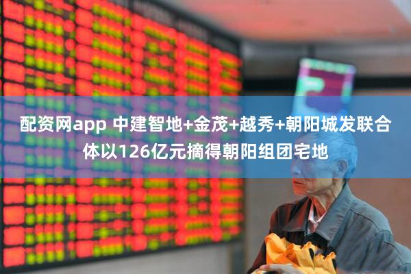 配资网app 中建智地+金茂+越秀+朝阳城发联合体以126亿元摘得朝阳组团宅地