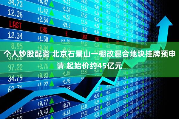 个人炒股配资 北京石景山一棚改混合地块挂牌预申请 起始价约45亿元