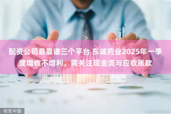 配资公司最靠谱三个平台 东诚药业2025年一季度增收不增利，需关注现金流与应收账款