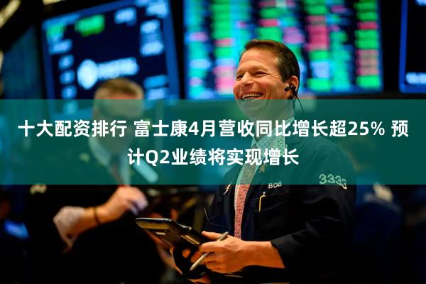 十大配资排行 富士康4月营收同比增长超25% 预计Q2业绩将实现增长
