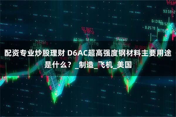 配资专业炒股理财 D6AC超高强度钢材料主要用途是什么？_制造_飞机_美国